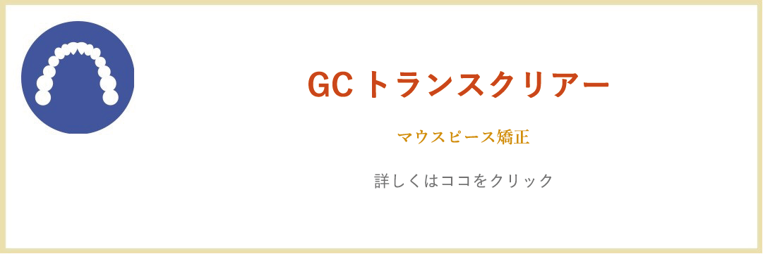 GCトランスクリアー マウスピース矯正「詳しくはココをクリック」